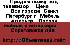 Продам полку под телевизор  › Цена ­ 2 000 - Все города, Санкт-Петербург г. Мебель, интерьер » Прочая мебель и интерьеры   . Саратовская обл.
